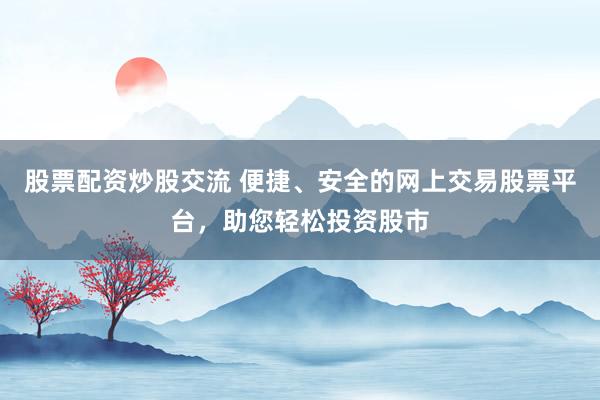 股票配资炒股交流 便捷、安全的网上交易股票平台，助您轻松投资股市
