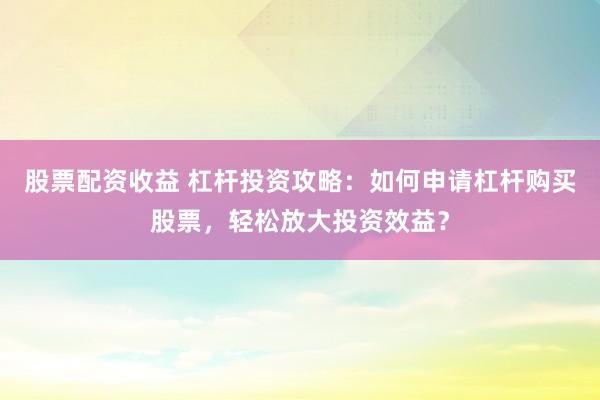 股票配资收益 杠杆投资攻略：如何申请杠杆购买股票，轻松放大投资效益？