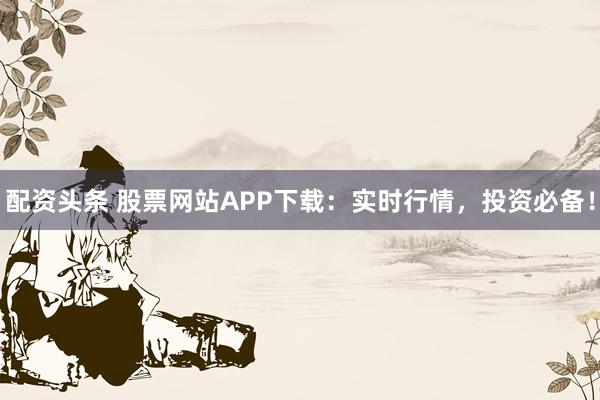 配资头条 股票网站APP下载：实时行情，投资必备！