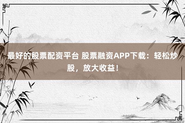最好的股票配资平台 股票融资APP下载：轻松炒股，放大收益！