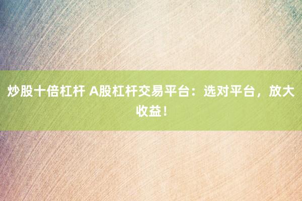 炒股十倍杠杆 A股杠杆交易平台：选对平台，放大收益！