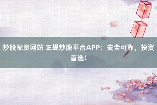 炒股配资网站 正规炒股平台APP：安全可靠，投资首选！