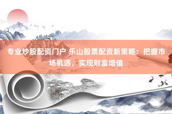 专业炒股配资门户 乐山股票配资新策略：把握市场机遇，实现财富增值