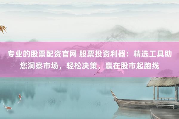 专业的股票配资官网 股票投资利器：精选工具助您洞察市场，轻松决策，赢在股市起跑线