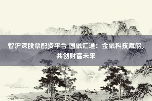 智沪深股票配资平台 国融汇通：金融科技赋能，共创财富未来