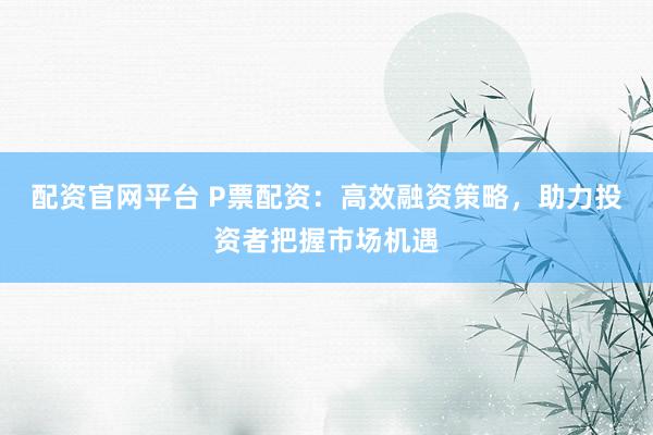 配资官网平台 P票配资：高效融资策略，助力投资者把握市场机遇