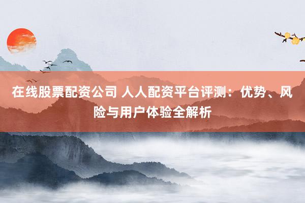 在线股票配资公司 人人配资平台评测：优势、风险与用户体验全解析