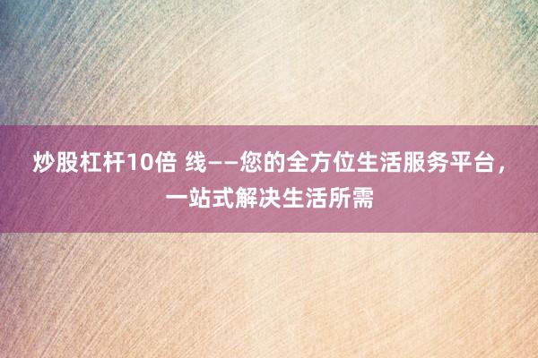 炒股杠杆10倍 线——您的全方位生活服务平台，一站式解决生活所需