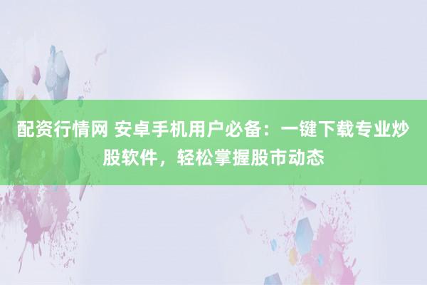 配资行情网 安卓手机用户必备：一键下载专业炒股软件，轻松掌握股市动态