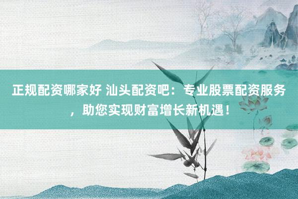 正规配资哪家好 汕头配资吧：专业股票配资服务，助您实现财富增长新机遇！