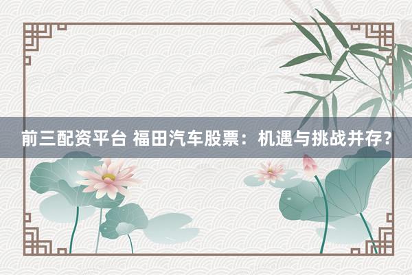 前三配资平台 福田汽车股票：机遇与挑战并存？