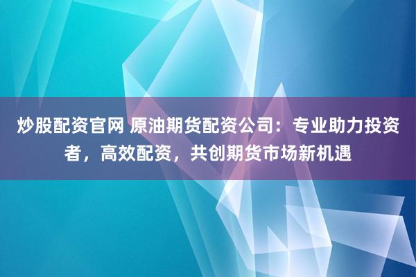 炒股配资官网 原油期货配资公司:专业助力投资者,高效配资,共创期货市场新机遇