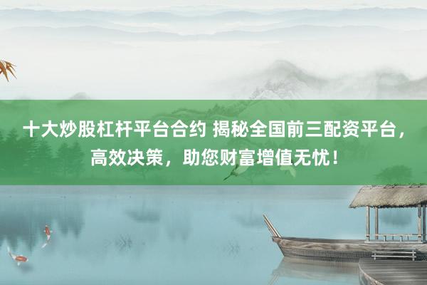 十大炒股杠杆平台合约 揭秘全国前三配资平台,高效决策,助您财富增值无忧!