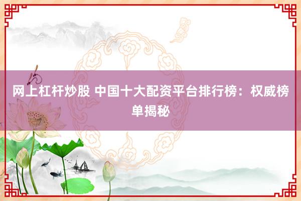 网上杠杆炒股 中国十大配资平台排行榜：权威榜单揭秘