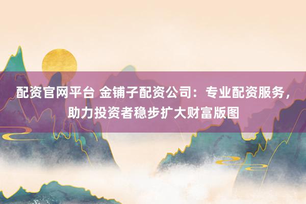 配资官网平台 金铺子配资公司：专业配资服务，助力投资者稳步扩大财富版图