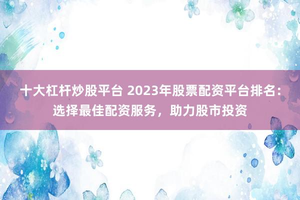 十大杠杆炒股平台 2023年股票配资平台排名：选择最佳配资服务，助力股市投资