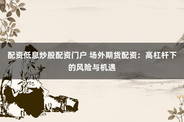 配资低息炒股配资门户 场外期货配资：高杠杆下的风险与机遇