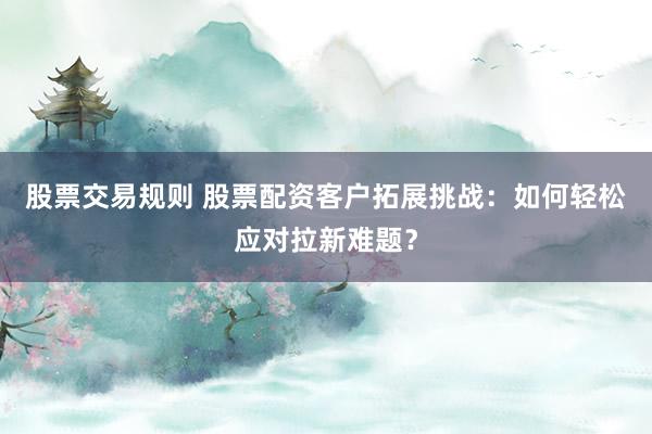 股票交易规则 股票配资客户拓展挑战：如何轻松应对拉新难题？