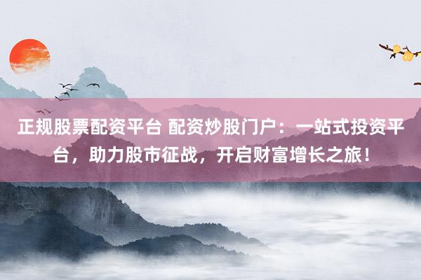 正规股票配资平台 配资炒股门户：一站式投资平台，助力股市征战，开启财富增长之旅！