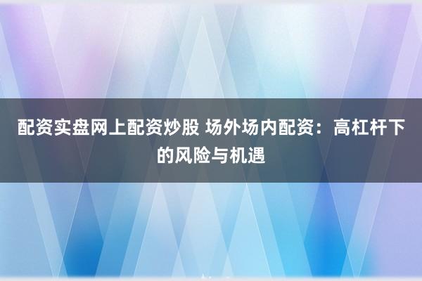 配资实盘网上配资炒股 场外场内配资：高杠杆下的风险与机遇