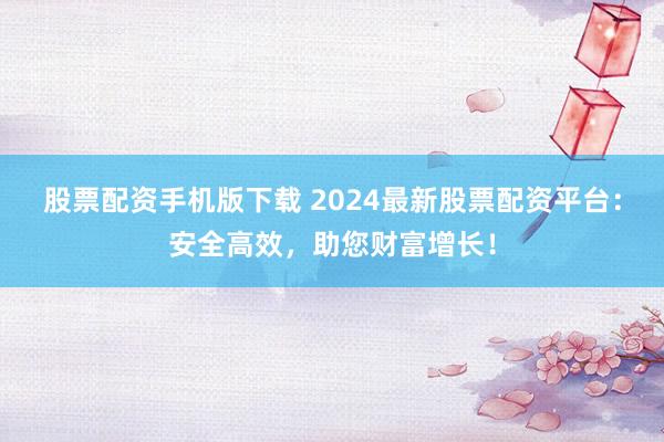 股票配资手机版下载 2024最新股票配资平台：安全高效，助您财富增长！