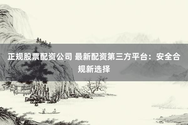 正规股票配资公司 最新配资第三方平台：安全合规新选择