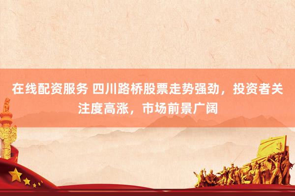 在线配资服务 四川路桥股票走势强劲，投资者关注度高涨，市场前景广阔