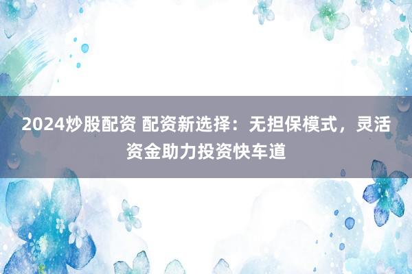 2024炒股配资 配资新选择：无担保模式，灵活资金助力投资快车道