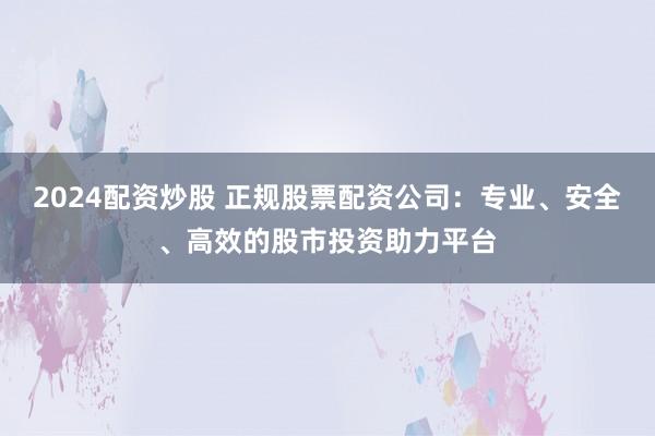 2024配资炒股 正规股票配资公司：专业、安全、高效的股市投资助力平台