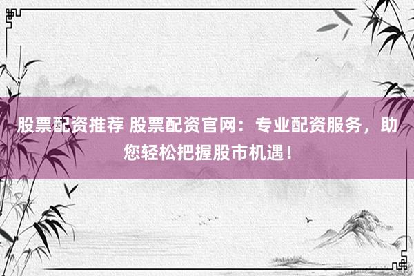 股票配资推荐 股票配资官网：专业配资服务，助您轻松把握股市机遇！