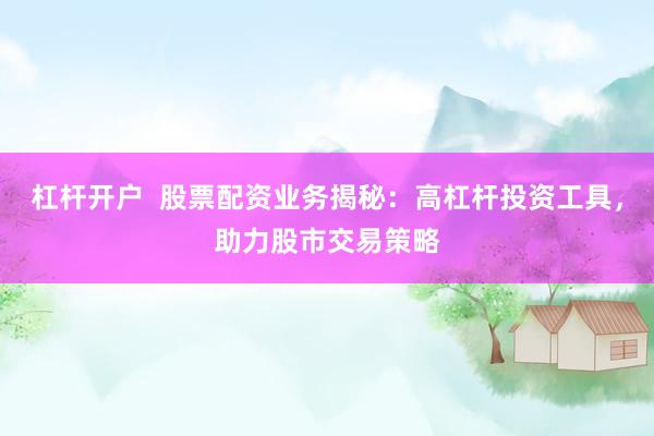 杠杆开户  股票配资业务揭秘：高杠杆投资工具，助力股市交易策略