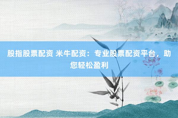股指股票配资 米牛配资：专业股票配资平台，助您轻松盈利