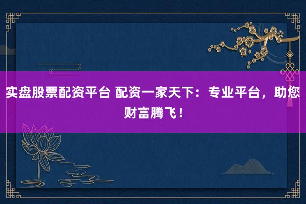 实盘股票配资平台 配资一家天下：专业平台，助您财富腾飞！