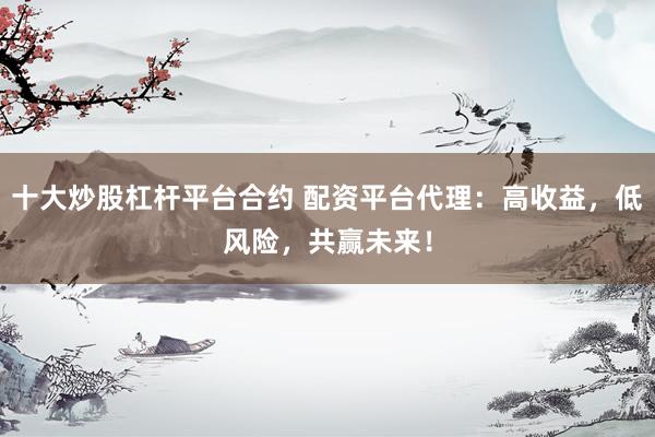 十大炒股杠杆平台合约 配资平台代理：高收益，低风险，共赢未来！