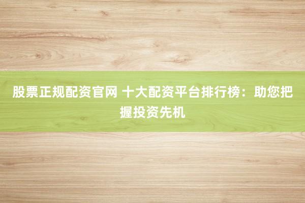 股票正规配资官网 十大配资平台排行榜：助您把握投资先机