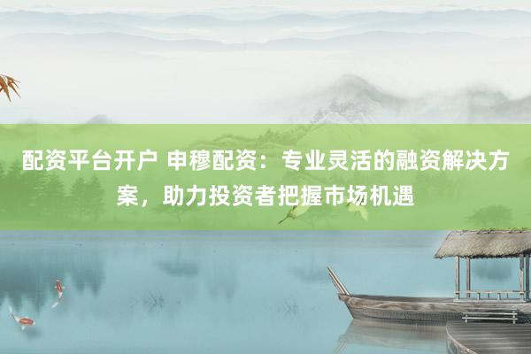 配资平台开户 申穆配资：专业灵活的融资解决方案，助力投资者把握市场机遇
