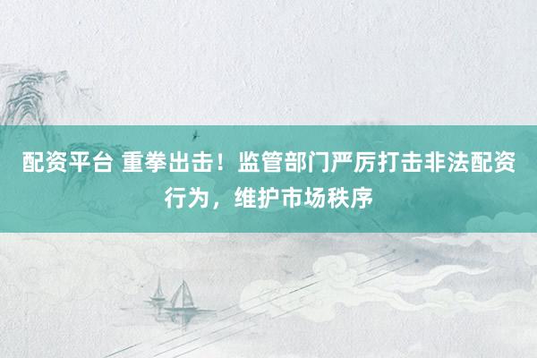配资平台 重拳出击！监管部门严厉打击非法配资行为，维护市场秩序