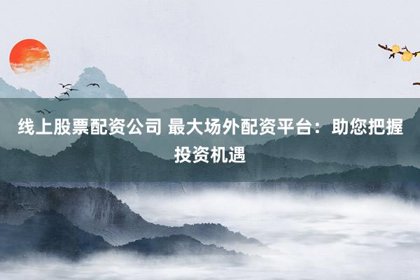 线上股票配资公司 最大场外配资平台：助您把握投资机遇