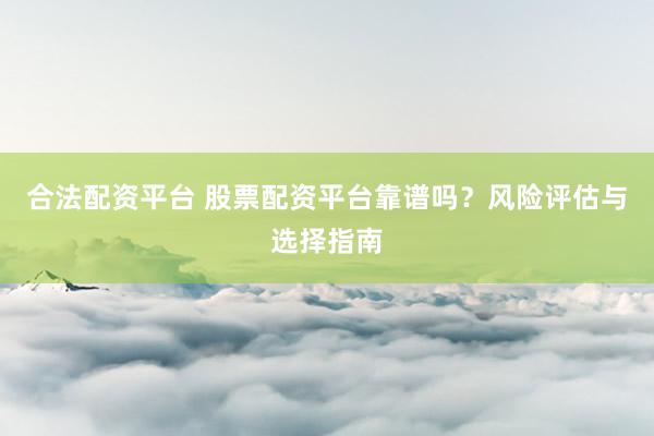 合法配资平台 股票配资平台靠谱吗？风险评估与选择指南