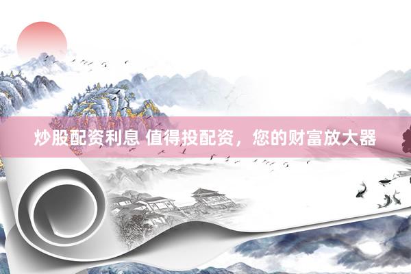 炒股配资利息 值得投配资，您的财富放大器