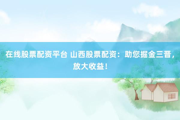 在线股票配资平台 山西股票配资：助您掘金三晋，放大收益！