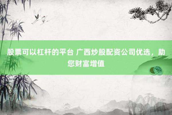 股票可以杠杆的平台 广西炒股配资公司优选，助您财富增值