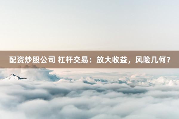 配资炒股公司 杠杆交易：放大收益，风险几何？