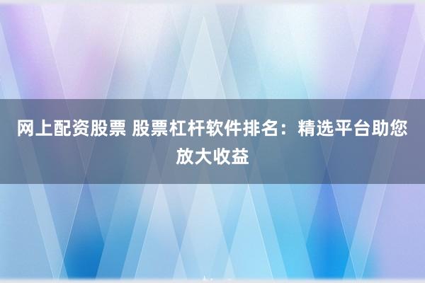 网上配资股票 股票杠杆软件排名：精选平台助您放大收益