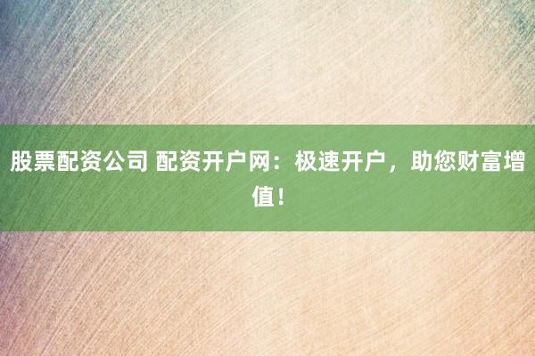 股票配资公司 配资开户网：极速开户，助您财富增值！