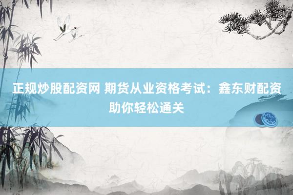 正规炒股配资网 期货从业资格考试：鑫东财配资助你轻松通关