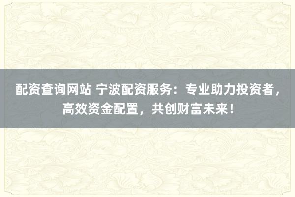 配资查询网站 宁波配资服务：专业助力投资者，高效资金配置，共创财富未来！