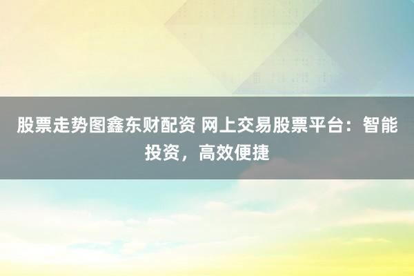 股票走势图鑫东财配资 网上交易股票平台：智能投资，高效便捷