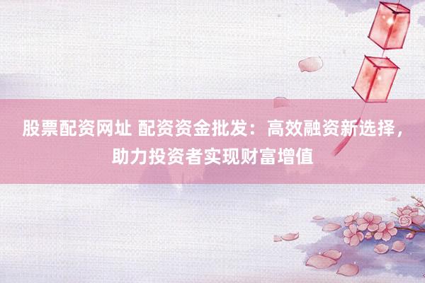 股票配资网址 配资资金批发:高效融资新选择,助力投资者实现财富增值