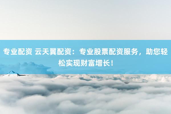 专业配资 云天翼配资：专业股票配资服务，助您轻松实现财富增长！